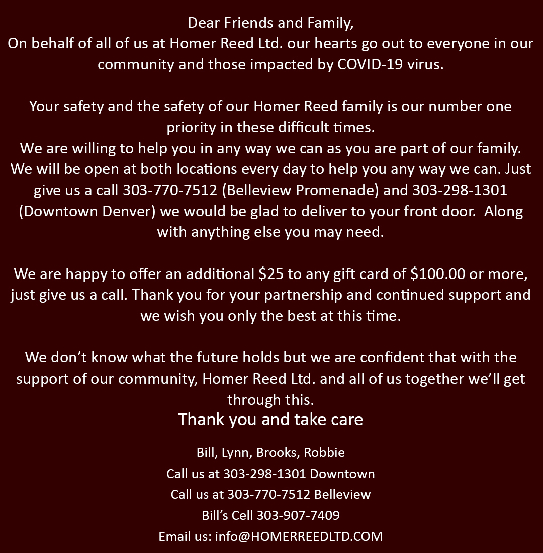 Dear Friends and Family, On behalf of all of us at Homer Reed Ltd. our hearts go out to everyone in our community and those impacted by COVID-19 virus. Your safety and the safety of our Homer Reed family is our number one priority in these difficult times. We are willing to help you in any way we can as you are part of our family. We will be open at both locations every day to help you any way we can. Just give us a call 303-770-7512 (Belleview Promenade) and 303-298-1301 (Downtown Denver) we would be glad to deliver to your front door. Along with anything else you may need. We are happy to offer an additional $25 to any gift card of $100.00 or more, just give us a call. Thank you for your partnership and continued support and we wish you only the best at this time. We donâ€™t know what the future holds but we are confident that with the support of our communitie, Homer Reed Ltd. and all of us together will get through this. Thank you and Take care Bill, Lynn, Brooks, Robbie Call us at 303-298-1301 Downtown Call us at 303-770-7512 Belleview Billâ€™s Cell 303-907-7409 Email us: info@HOMERREEDLTD.COM